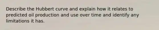 Describe the Hubbert curve and explain how it relates to predicted oil production and use over time and identify any limitations it has.