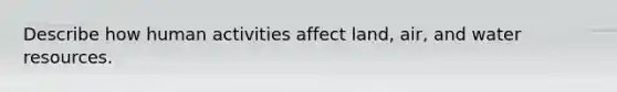 Describe how human activities affect land, air, and water resources.