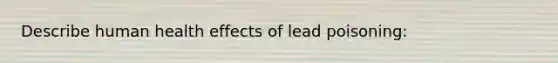 Describe human health effects of lead poisoning: