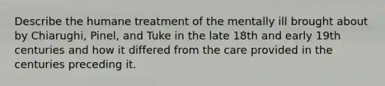 Describe the humane treatment of the mentally ill brought about by Chiarughi, Pinel, and Tuke in the late 18th and early 19th centuries and how it differed from the care provided in the centuries preceding it.