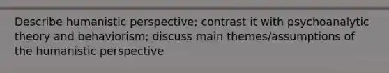 Describe humanistic perspective; contrast it with psychoanalytic theory and behaviorism; discuss main themes/assumptions of the humanistic perspective