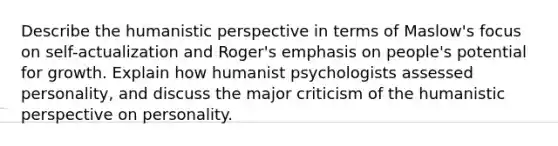 Describe the humanistic perspective in terms of Maslow's focus on self-actualization and Roger's emphasis on people's potential for growth. Explain how humanist psychologists assessed personality, and discuss the major criticism of the humanistic perspective on personality.