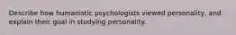 Describe how humanistic psychologists viewed personality, and explain their goal in studying personality.