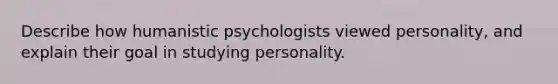 Describe how humanistic psychologists viewed personality, and explain their goal in studying personality.