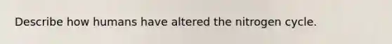Describe how humans have altered the nitrogen cycle.