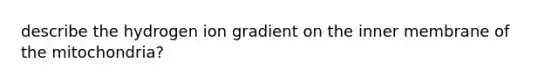 describe the hydrogen ion gradient on the inner membrane of the mitochondria?