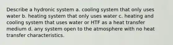 Describe a hydronic system a. cooling system that only uses water b. heating system that only uses water c. heating and cooling system that uses water or HTF as a heat transfer medium d. any system open to the atmosphere with no heat transfer characteristics.