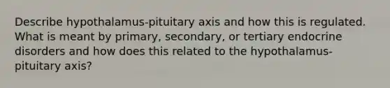 Describe hypothalamus-pituitary axis and how this is regulated. What is meant by primary, secondary, or tertiary endocrine disorders and how does this related to the hypothalamus-pituitary axis?