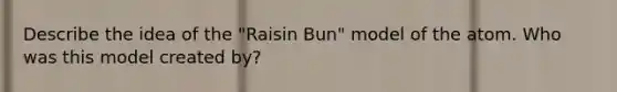 Describe the idea of the "Raisin Bun" model of the atom. Who was this model created by?