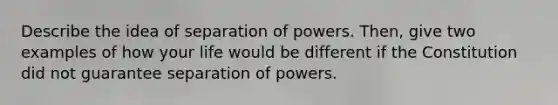 Describe the idea of separation of powers. Then, give two examples of how your life would be different if the Constitution did not guarantee separation of powers.