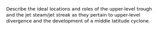 Describe the ideal locations and roles of the upper-level trough and the jet steam/jet streak as they pertain to upper-level divergence and the development of a middle latitude cyclone.