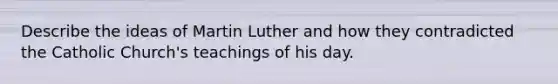 Describe the ideas of Martin Luther and how they contradicted the Catholic Church's teachings of his day.