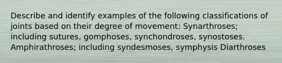 Describe and identify examples of the following classifications of joints based on their degree of movement: Synarthroses; including sutures, gomphoses, synchondroses, synostoses. Amphirathroses; including syndesmoses, symphysis Diarthroses