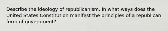 Describe the ideology of republicanism. In what ways does the United States Constitution manifest the principles of a republican form of government?