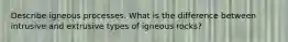 Describe igneous processes. What is the difference between intrusive and extrusive types of igneous rocks?