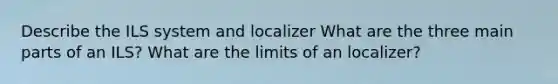 Describe the ILS system and localizer What are the three main parts of an ILS? What are the limits of an localizer?