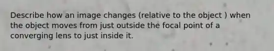 Describe how an image changes (relative to the object ) when the object moves from just outside the focal point of a converging lens to just inside it.