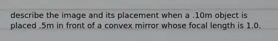 describe the image and its placement when a .10m object is placed .5m in front of a convex mirror whose focal length is 1.0.