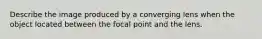 Describe the image produced by a converging lens when the object located between the focal point and the lens.