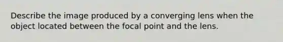 Describe the image produced by a converging lens when the object located between the focal point and the lens.