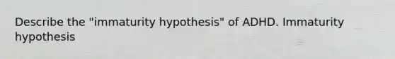 Describe the "immaturity hypothesis" of ADHD. Immaturity hypothesis