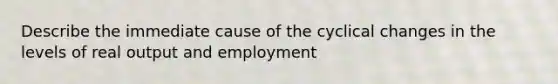 Describe the immediate cause of the cyclical changes in the levels of real output and employment