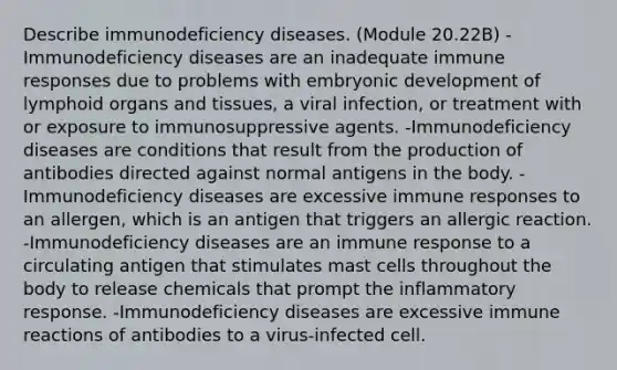 Describe immunodeficiency diseases. (Module 20.22B) -Immunodeficiency diseases are an inadequate immune responses due to problems with embryonic development of lymphoid organs and tissues, a viral infection, or treatment with or exposure to immunosuppressive agents. -Immunodeficiency diseases are conditions that result from the production of antibodies directed against normal antigens in the body. -Immunodeficiency diseases are excessive immune responses to an allergen, which is an antigen that triggers an allergic reaction. -Immunodeficiency diseases are an immune response to a circulating antigen that stimulates mast cells throughout the body to release chemicals that prompt the inflammatory response. -Immunodeficiency diseases are excessive immune reactions of antibodies to a virus-infected cell.