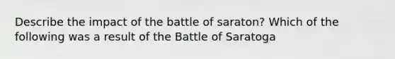 Describe the impact of the battle of saraton? Which of the following was a result of the Battle of Saratoga