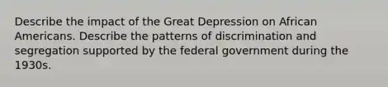 Describe the impact of the Great Depression on African Americans. Describe the patterns of discrimination and segregation supported by the federal government during the 1930s.