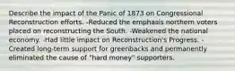 Describe the impact of the Panic of 1873 on Congressional Reconstruction efforts. -Reduced the emphasis northern voters placed on reconstructing the South. -Weakened the national economy. -Had little impact on Reconstruction's Progress. -Created long-term support for greenbacks and permanently eliminated the cause of "hard money" supporters.