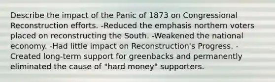 Describe the impact of the Panic of 1873 on Congressional Reconstruction efforts. -Reduced the emphasis northern voters placed on reconstructing the South. -Weakened the national economy. -Had little impact on Reconstruction's Progress. -Created long-term support for greenbacks and permanently eliminated the cause of "hard money" supporters.