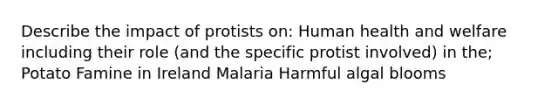 Describe the impact of protists on: Human health and welfare including their role (and the specific protist involved) in the; Potato Famine in Ireland Malaria Harmful algal blooms