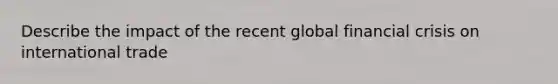 Describe the impact of the recent global financial crisis on international trade