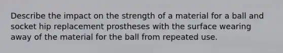 Describe the impact on the strength of a material for a ball and socket hip replacement prostheses with the surface wearing away of the material for the ball from repeated use.