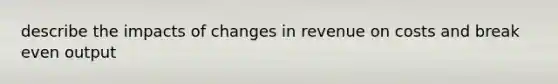 describe the impacts of changes in revenue on costs and break even output