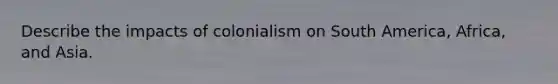 Describe the impacts of colonialism on South America, Africa, and Asia.