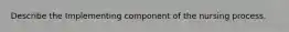 Describe the Implementing component of the nursing process.