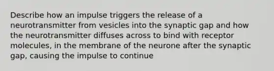 Describe how an impulse triggers the release of a neurotransmitter from vesicles into the synaptic gap and how the neurotransmitter diffuses across to bind with receptor molecules, in the membrane of the neurone after the synaptic gap, causing the impulse to continue