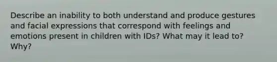 Describe an inability to both understand and produce gestures and facial expressions that correspond with feelings and emotions present in children with IDs? What may it lead to? Why?