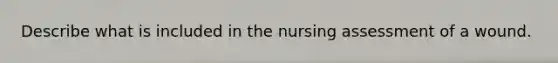 Describe what is included in the nursing assessment of a wound.