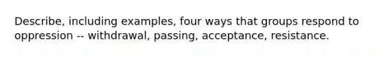 Describe, including examples, four ways that groups respond to oppression -- withdrawal, passing, acceptance, resistance.