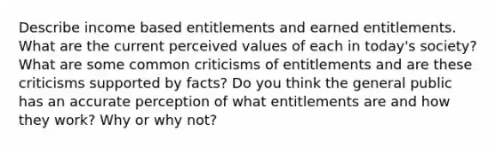 Describe income based entitlements and earned entitlements. What are the current perceived values of each in today's society? What are some common criticisms of entitlements and are these criticisms supported by facts? Do you think the general public has an accurate perception of what entitlements are and how they work? Why or why not?