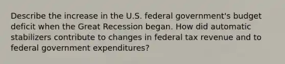 Describe the increase in the U.S. federal government's budget deficit when the Great Recession began. How did automatic stabilizers contribute to changes in federal tax revenue and to federal government expenditures?