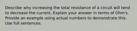 Describe why increasing the total resistance of a circuit will tend to decrease the current. Explain your answer in terms of Ohm's. Provide an example using actual numbers to demonstrate this. Use full sentences.