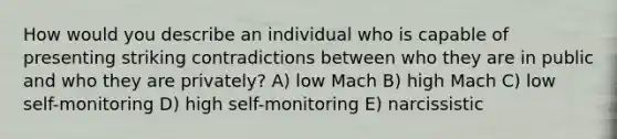 How would you describe an individual who is capable of presenting striking contradictions between who they are in public and who they are privately? A) low Mach B) high Mach C) low self-monitoring D) high self-monitoring E) narcissistic