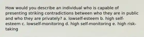 How would you describe an individual who is capable of presenting striking contradictions between who they are in public and who they are privately? a. lowself-esteem b. high self-esteem c. lowself-monitoring d. high self-monitoring e. high risk-taking