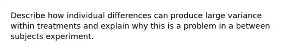 Describe how individual differences can produce large variance within treatments and explain why this is a problem in a between subjects experiment.