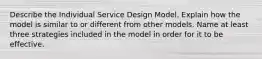 Describe the Individual Service Design Model. Explain how the model is similar to or different from other models. Name at least three strategies included in the model in order for it to be effective.