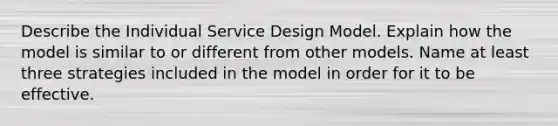 Describe the Individual Service Design Model. Explain how the model is similar to or different from other models. Name at least three strategies included in the model in order for it to be effective.