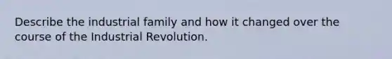 Describe the industrial family and how it changed over the course of the Industrial Revolution.